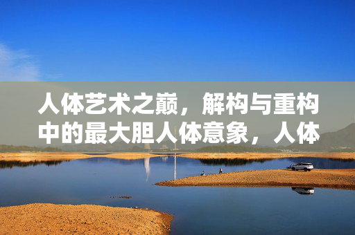 人体艺术之巅,解构与重构中的最大胆人体意象,人体艺术之巅,解构与重构中的最大胆人体意象 人体艺术之巅,解构与重构中的最大胆人体意象,人体艺术之巅,解构与重构中的最大胆人体意象