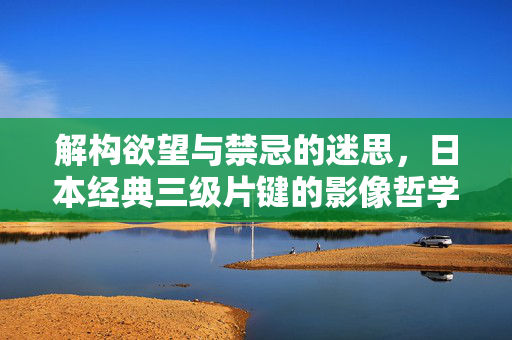 解构欲望与禁忌的迷思,日本经典三级片键的影像哲学与人性探索,解构欲望与禁忌,日本经典三级片的影像哲学与人性探索 解构欲望与禁忌的迷思,日本经典三级片键的影像哲学与人性探索,解构欲望与禁忌,日本经典三级片的影像哲学与人性探索