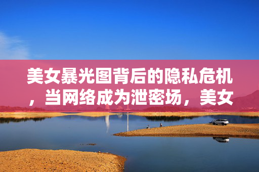 美女暴光图背后的隐私危机，当网络成为泄密场，美女隐私泄露危机，网络成泄密场