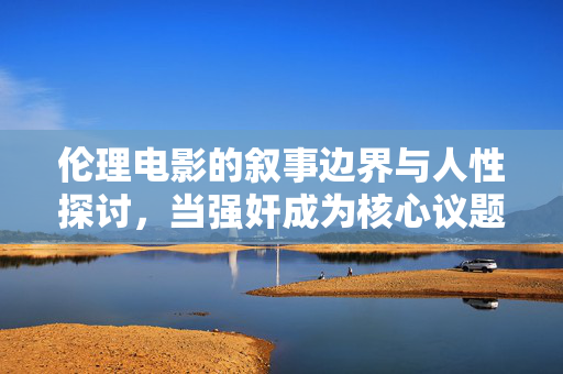 伦理电影的叙事边界与人性探讨,当强奸成为核心议题时的艺术与伦理反思 伦理电影的叙事边界与人性探讨,当强奸成为核心议题时的艺术与伦理反思