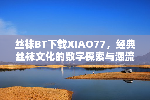 丝袜BT下载XIAO77,经典丝袜文化的数字探索与潮流传承 丝袜BT下载XIAO77,经典丝袜文化的数字探索与潮流传承