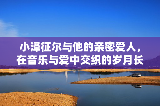 小泽征尔与他的亲密爱人,在音乐与爱中交织的岁月长歌,小泽征尔与他的亲密爱人,在音乐与爱中交织的岁月长歌 小泽征尔与他的亲密爱人,在音乐与爱中交织的岁月长歌,小泽征尔与他的亲密爱人,在音乐与爱中交织的岁月长歌