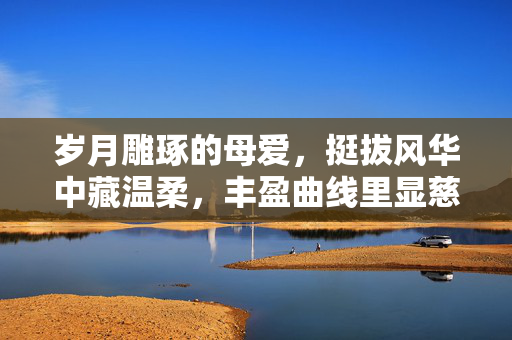 岁月雕琢的母爱,挺拔风华中藏温柔,丰盈曲线里显慈爱,岁月雕琢的母爱,挺拔风华中藏温柔,丰盈曲线里显慈爱 岁月雕琢的母爱,挺拔风华中藏温柔,丰盈曲线里显慈爱,岁月雕琢的母爱,挺拔风华中藏温柔,丰盈曲线里显慈爱