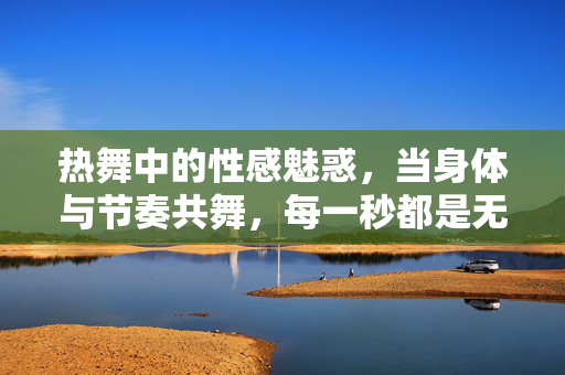 热舞中的性感魅惑,当身体与节奏共舞,每一秒都是无法抗拒的诱惑,热舞中的性感魅惑,身体与节奏共舞的致命诱惑 热舞中的性感魅惑,当身体与节奏共舞,每一秒都是无法抗拒的诱惑,热舞中的性感魅惑,身体与节奏共舞的致命诱惑