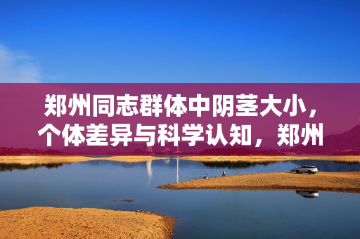 郑州同志群体中阴茎大小,个体差异与科学认知,郑州同志群体中阴茎大小,个体差异与科学认知 郑州同志群体中阴茎大小,个体差异与科学认知,郑州同志群体中阴茎大小,个体差异与科学认知