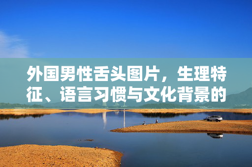 外国男性舌头图片,生理特征、语言习惯与文化背景的初步探讨,外国男性舌头,生理特征、语言习惯与文化背景的初步探讨 外国男性舌头图片,生理特征、语言习惯与文化背景的初步探讨,外国男性舌头,生理特征、语言习惯与文化背景的初步探讨