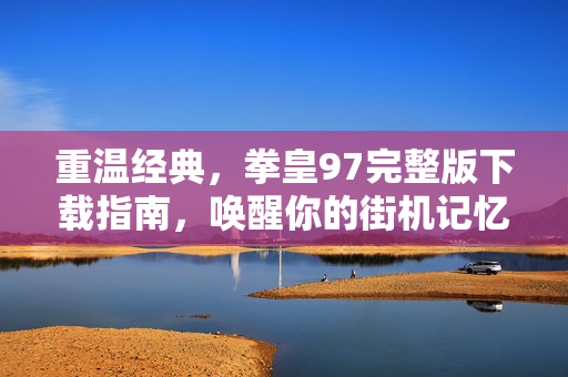 重温经典,拳皇97完整版下载指南,唤醒你的街机记忆,重温经典,拳皇97完整版下载指南,唤醒你的街机记忆 重温经典,拳皇97完整版下载指南,唤醒你的街机记忆,重温经典,拳皇97完整版下载指南,唤醒你的街机记忆
