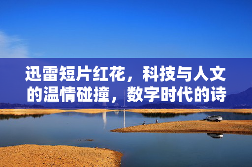 迅雷短片红花，科技与人文的温情碰撞，数字时代的诗意注脚，迅雷短片红花，科技与人文的温情碰撞，数字时代的诗意注脚