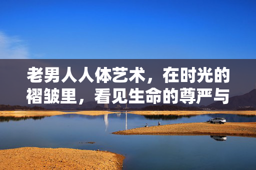 老男人人体艺术，在时光的褶皱里，看见生命的尊严与力量，老男人人体艺术，在时光的褶皱里看见生命的尊严与力量