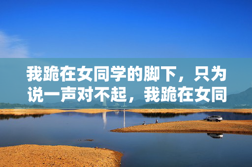 我跪在女同学的脚下，只为说一声对不起，我跪在女同学的脚下，只为说一声对不起