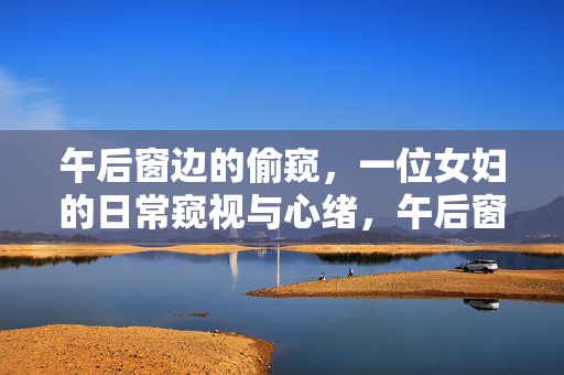 午后窗边的偷窥,一位女妇的日常窥视与心绪,午后窗边的偷窥,一位女妇的日常窥视与心绪 午后窗边的偷窥,一位女妇的日常窥视与心绪,午后窗边的偷窥,一位女妇的日常窥视与心绪