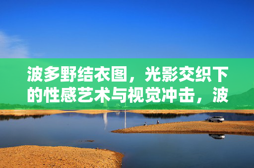 波多野结衣图,光影交织下的性感艺术与视觉冲击,波多野结衣图,光影交织的性感艺术与视觉冲击 波多野结衣图,光影交织下的性感艺术与视觉冲击,波多野结衣图,光影交织的性感艺术与视觉冲击