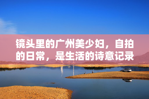 镜头里的广州美少妇，自拍的日常，是生活的诗意记录，镜头里的广州美少妇日常，生活的诗意记录