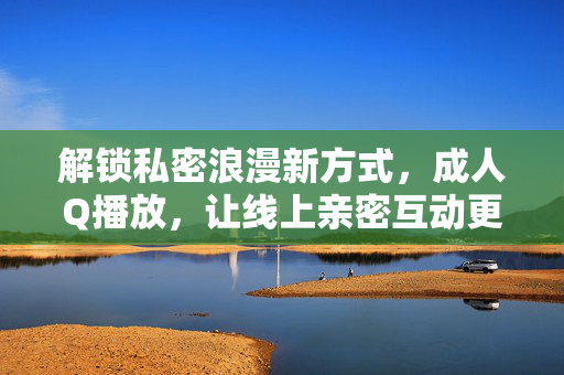 解锁私密浪漫新方式,成人Q播放,让线上亲密互动更添惊喜,解锁私密浪漫新方式,成人Q播放,让线上亲密互动更添惊喜 解锁私密浪漫新方式,成人Q播放,让线上亲密互动更添惊喜,解锁私密浪漫新方式,成人Q播放,让线上亲密互动更添惊喜