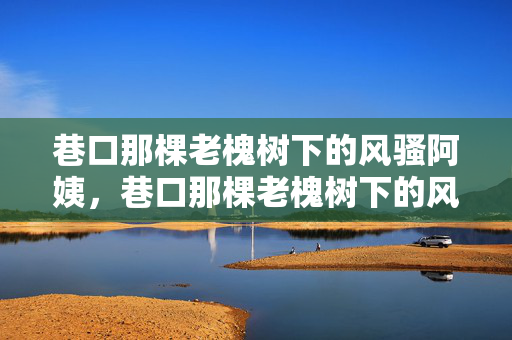 巷口那棵老槐树下的风骚阿姨，巷口那棵老槐树下的风骚阿姨