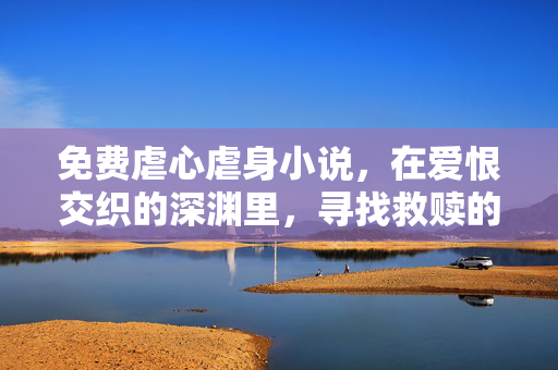免费虐心虐身小说,在爱恨交织的深渊里,寻找救赎的微光,免费虐心虐身小说,在爱恨交织的深渊里,寻找救赎的微光 免费虐心虐身小说,在爱恨交织的深渊里,寻找救赎的微光,免费虐心虐身小说,在爱恨交织的深渊里,寻找救赎的微光