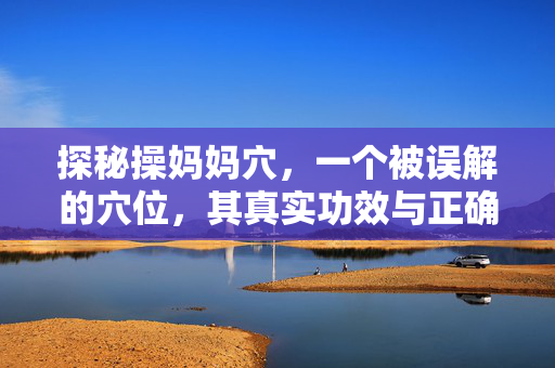 探秘操妈妈穴,一个被误解的穴位,其真实功效与正确使用方法,探秘操妈妈穴,解开误解,解析真实功效与正确使用方法 探秘操妈妈穴,一个被误解的穴位,其真实功效与正确使用方法,探秘操妈妈穴,解开误解,解析真实功效与正确使用方法