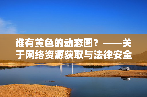 谁有黄色的动态图?——关于网络资源获取与法律安全的思考,谁有黄色的动态图?——关于网络资源获取与法律安全的思考 谁有黄色的动态图?——关于网络资源获取与法律安全的思考,谁有黄色的动态图?——关于网络资源获取与法律安全的思考