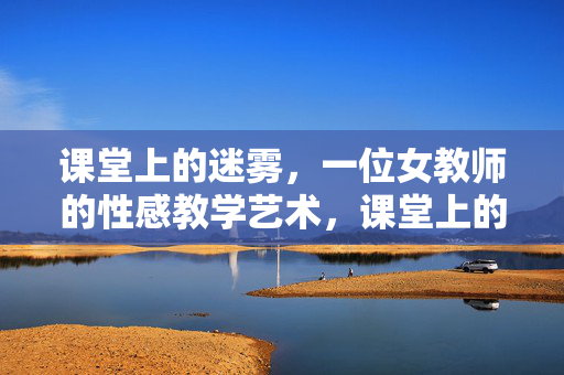课堂上的迷雾,一位女教师的性感教学艺术,课堂上的迷雾,一位女教师的性感教学艺术 课堂上的迷雾,一位女教师的性感教学艺术,课堂上的迷雾,一位女教师的性感教学艺术