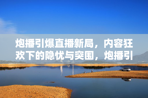 炮播引爆直播新局,内容狂欢下的隐忧与突围,炮播引爆直播新局,内容狂欢下的隐忧与突围 炮播引爆直播新局,内容狂欢下的隐忧与突围,炮播引爆直播新局,内容狂欢下的隐忧与突围