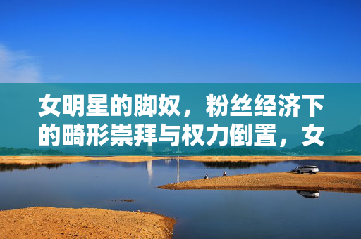 女明星的脚奴,粉丝经济下的畸形崇拜与权力倒置,女明星的脚奴,粉丝经济下的畸形崇拜与权力倒置 女明星的脚奴,粉丝经济下的畸形崇拜与权力倒置,女明星的脚奴,粉丝经济下的畸形崇拜与权力倒置
