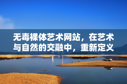 无毒裸体艺术网站，在艺术与自然的交融中，重新定义身体与美的关系