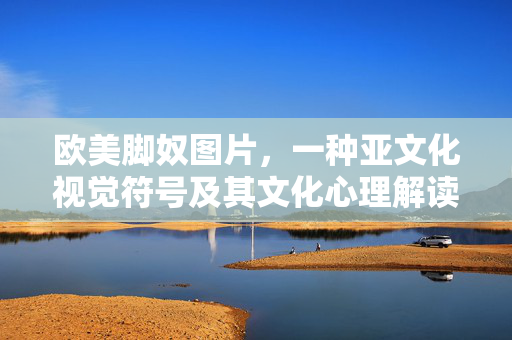 欧美脚奴图片,一种亚文化视觉符号及其文化心理解读,欧美脚奴图片,亚文化视觉符号的文化心理解读 欧美脚奴图片,一种亚文化视觉符号及其文化心理解读,欧美脚奴图片,亚文化视觉符号的文化心理解读