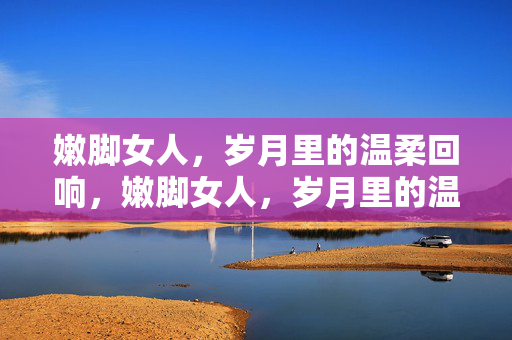嫩脚女人,岁月里的温柔回响,嫩脚女人,岁月里的温柔回响 嫩脚女人,岁月里的温柔回响,嫩脚女人,岁月里的温柔回响