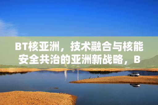 BT核亚洲,技术融合与核能安全共治的亚洲新战略,BT核亚洲,技术融合与核能安全共治的亚洲新战略 BT核亚洲,技术融合与核能安全共治的亚洲新战略,BT核亚洲,技术融合与核能安全共治的亚洲新战略
