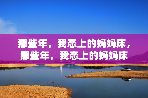 那些年,我恋上的妈妈床,那些年,我恋上的妈妈床 那些年,我恋上的妈妈床,那些年,我恋上的妈妈床