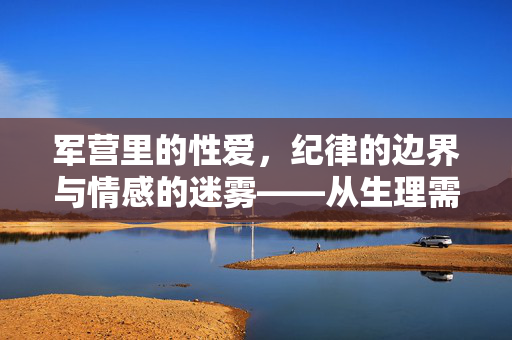 军营里的性爱,纪律的边界与情感的迷雾——从生理需求到责任担当的探讨,军营里的性爱,纪律的边界与情感的迷雾——从生理需求到责任担当的探讨 军营里的性爱,纪律的边界与情感的迷雾——从生理需求到责任担当的探讨,军营里的性爱,纪律的边界与情感的迷雾——从生理需求到责任担当的探讨