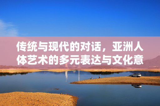 传统与现代的对话,亚洲人体艺术的多元表达与文化意蕴,传统与现代的对话,亚洲人体艺术的多元表达与文化意蕴 传统与现代的对话,亚洲人体艺术的多元表达与文化意蕴,传统与现代的对话,亚洲人体艺术的多元表达与文化意蕴