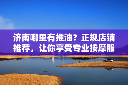 济南哪里有推油?正规店铺推荐,让你享受专业按摩服务,缓解疲劳,济南推油正规店铺推荐,专业按摩服务,缓解疲劳 济南哪里有推油?正规店铺推荐,让你享受专业按摩服务,缓解疲劳,济南推油正规店铺推荐,专业按摩服务,缓解疲劳
