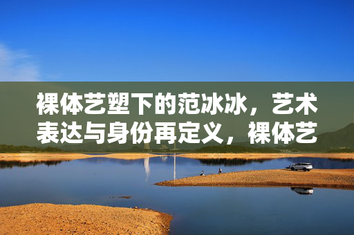 裸体艺塑下的范冰冰,艺术表达与身份再定义,裸体艺塑下的范冰冰,艺术表达与身份再定义 裸体艺塑下的范冰冰,艺术表达与身份再定义,裸体艺塑下的范冰冰,艺术表达与身份再定义