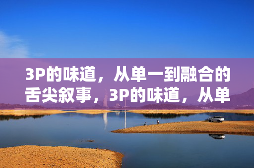 3P的味道,从单一到融合的舌尖叙事,3P的味道,从单一到融合的舌尖叙事 3P的味道,从单一到融合的舌尖叙事,3P的味道,从单一到融合的舌尖叙事