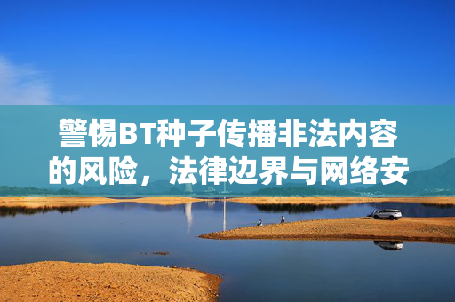 警惕BT种子传播非法内容的风险,法律边界与网络安全的警示,警惕BT种子传播非法内容的风险,法律边界与网络安全的警示 警惕BT种子传播非法内容的风险,法律边界与网络安全的警示,警惕BT种子传播非法内容的风险,法律边界与网络安全的警示