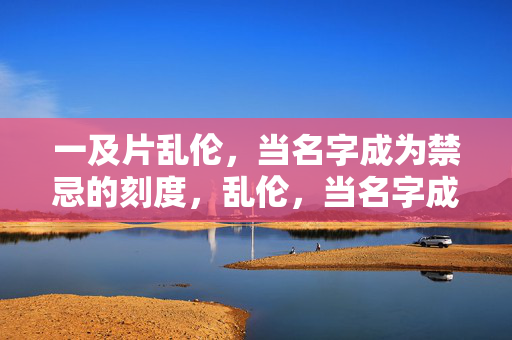 一及片乱伦,当名字成为禁忌的刻度,乱伦,当名字成为禁忌的刻度 一及片乱伦,当名字成为禁忌的刻度,乱伦,当名字成为禁忌的刻度