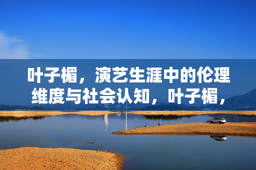 叶子楣,演艺生涯中的伦理维度与社会认知,叶子楣,演艺生涯的伦理维度与社会认知 叶子楣,演艺生涯中的伦理维度与社会认知,叶子楣,演艺生涯的伦理维度与社会认知