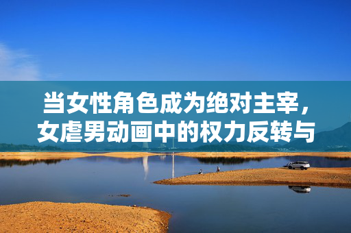 当女性角色成为绝对主宰,女虐男动画中的权力反转与情感张力,当女性角色成为绝对主宰,女虐男动画的权力反转与情感张力 当女性角色成为绝对主宰,女虐男动画中的权力反转与情感张力,当女性角色成为绝对主宰,女虐男动画的权力反转与情感张力