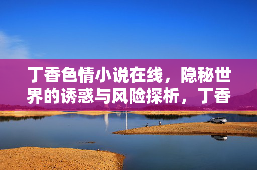 丁香色情小说在线,隐秘世界的诱惑与风险探析,丁香色情小说在线,隐秘世界的诱惑与风险探析 丁香色情小说在线,隐秘世界的诱惑与风险探析,丁香色情小说在线,隐秘世界的诱惑与风险探析