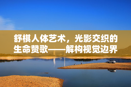 舒棋人体艺术,光影交织的生命赞歌——解构视觉边界,探寻人类本真的艺术表达,舒棋人体艺术,光影交织的生命赞歌——解构视觉边界,探寻人类本真的艺术表达 舒棋人体艺术,光影交织的生命赞歌——解构视觉边界,探寻人类本真的艺术表达,舒棋人体艺术,光影交织的生命赞歌——解构视觉边界,探寻人类本真的艺术表达