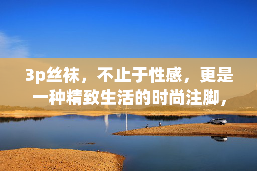 3p丝袜,不止于性感,更是一种精致生活的时尚注脚,3p丝袜,不止于性感,更是一种精致生活的时尚注脚 3p丝袜,不止于性感,更是一种精致生活的时尚注脚,3p丝袜,不止于性感,更是一种精致生活的时尚注脚