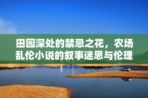 田园深处的禁忌之花，农场乱伦小说的叙事迷思与伦理困境，田园深处的禁忌之花，农场乱伦小说的叙事迷思与伦理困境