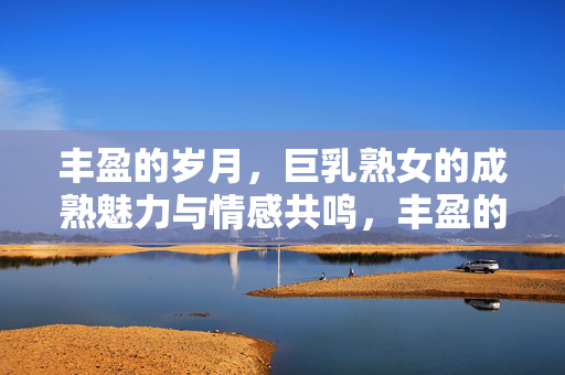 丰盈的岁月，巨乳熟女的成熟魅力与情感共鸣，丰盈的岁月，巨乳熟女的成熟魅力与情感共鸣