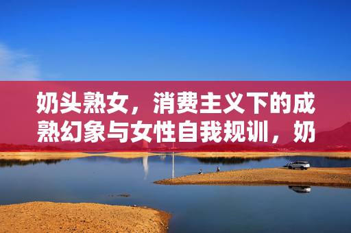 奶头熟女,消费主义下的成熟幻象与女性自我规训,奶头熟女,消费主义下的成熟幻象与女性自我规训 奶头熟女,消费主义下的成熟幻象与女性自我规训,奶头熟女,消费主义下的成熟幻象与女性自我规训