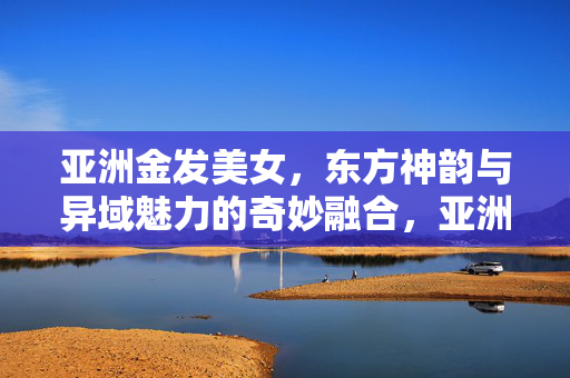 亚洲金发美女,东方神韵与异域魅力的奇妙融合,亚洲金发美女,东方神韵与异域魅力的奇妙融合 亚洲金发美女,东方神韵与异域魅力的奇妙融合,亚洲金发美女,东方神韵与异域魅力的奇妙融合