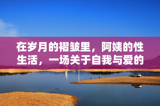 在岁月的褶皱里，阿姨的性生活，一场关于自我与爱的重新发现，在岁月的褶皱里，阿姨的性生活与自我与爱的重新发现