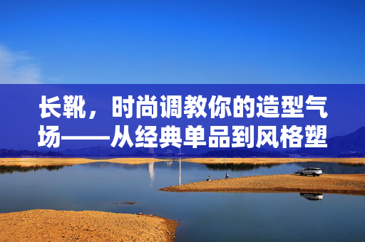 长靴,时尚调教你的造型气场——从经典单品到风格塑造的关键,长靴,时尚调教你的造型气场——从经典单品到风格塑造的关键 长靴,时尚调教你的造型气场——从经典单品到风格塑造的关键,长靴,时尚调教你的造型气场——从经典单品到风格塑造的关键