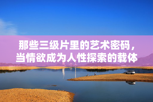 那些三级片里的艺术密码,当情欲成为人性探索的载体,那些三级片里的艺术密码,当情欲成为人性探索的载体 那些三级片里的艺术密码,当情欲成为人性探索的载体,那些三级片里的艺术密码,当情欲成为人性探索的载体