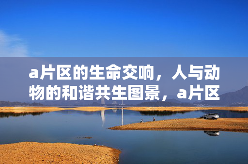 a片区的生命交响,人与动物的和谐共生图景,a片区的生命交响,人与动物的和谐共生图景 a片区的生命交响,人与动物的和谐共生图景,a片区的生命交响,人与动物的和谐共生图景